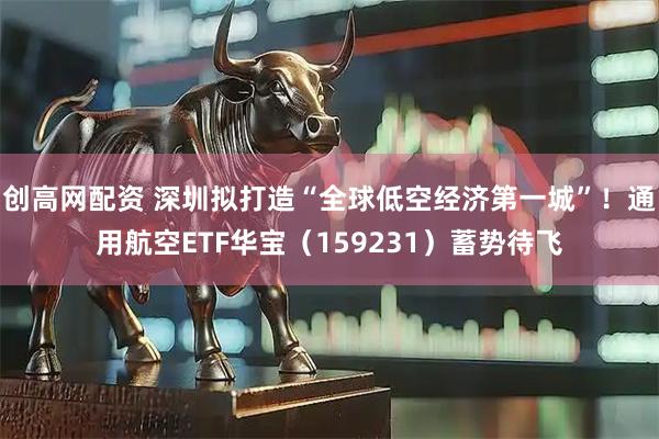 创高网配资 深圳拟打造“全球低空经济第一城”！通用航空ETF华宝（159231）蓄势待飞