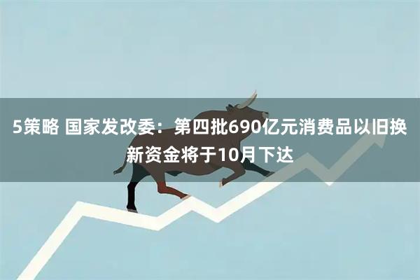 5策略 国家发改委：第四批690亿元消费品以旧换新资金将于10月下达