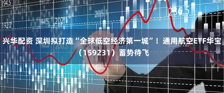 兴华配资 深圳拟打造“全球低空经济第一城”！通用航空ETF华宝（159231）蓄势待飞