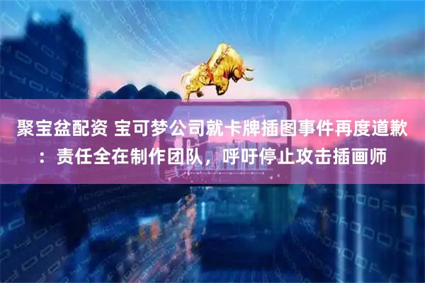 聚宝盆配资 宝可梦公司就卡牌插图事件再度道歉：责任全在制作团队，呼吁停止攻击插画师