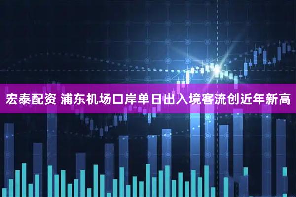 宏泰配资 浦东机场口岸单日出入境客流创近年新高