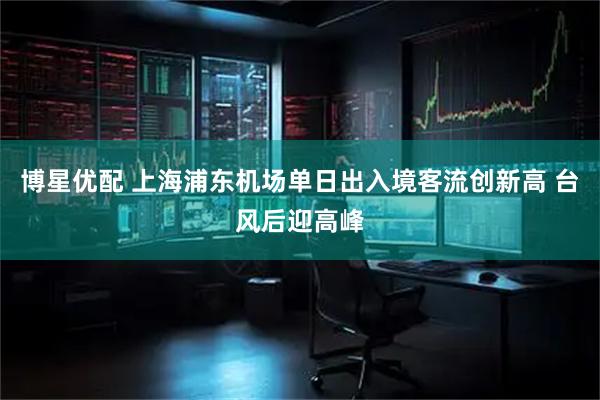 博星优配 上海浦东机场单日出入境客流创新高 台风后迎高峰
