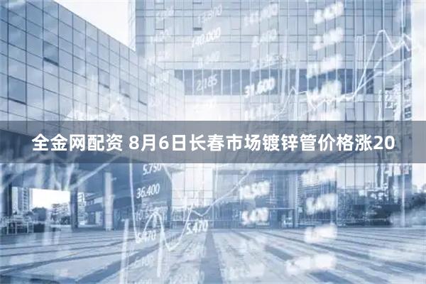 全金网配资 8月6日长春市场镀锌管价格涨20