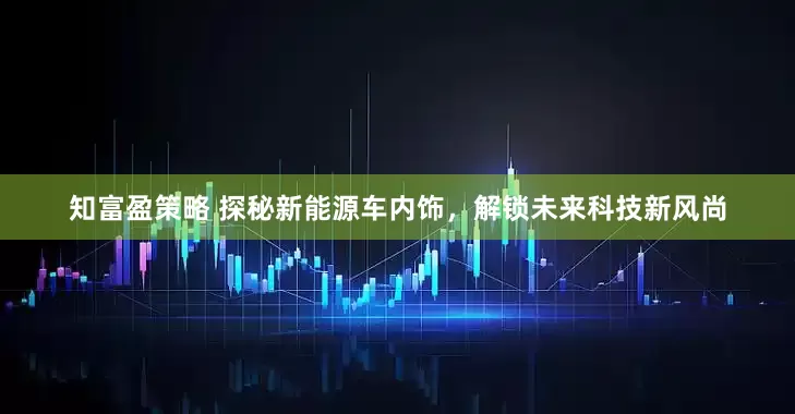知富盈策略 探秘新能源车内饰，解锁未来科技新风尚