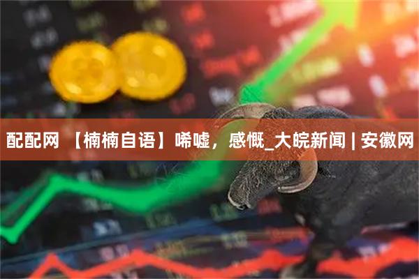 配配网 【楠楠自语】唏嘘，感慨_大皖新闻 | 安徽网