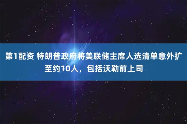 第1配资 特朗普政府将美联储主席人选清单意外扩至约10人，包括沃勒前上司