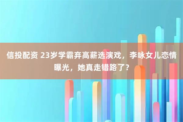 信投配资 23岁学霸弃高薪选演戏，李咏女儿恋情曝光，她真走错路了？