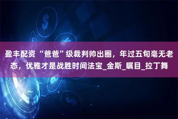 盈丰配资 “爸爸”级裁判帅出圈，年过五旬毫无老态，优雅才是战胜时间法宝_金斯_瞩目_拉丁舞