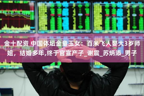 金十配资 中国体坛金童玉女：百米飞人娶大3岁师姐，结婚多年,终于官宣产子_谢震_苏炳添_男子