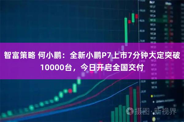 智富策略 何小鹏：全新小鹏P7上市7分钟大定突破10000台，今日开启全国交付