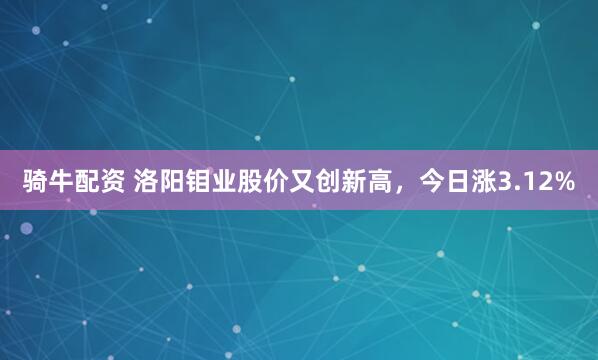 骑牛配资 洛阳钼业股价又创新高，今日涨3.12%