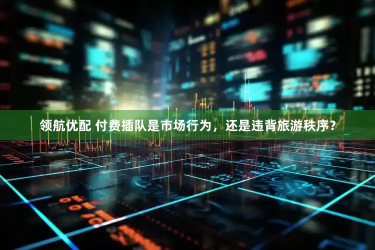 领航优配 付费插队是市场行为，还是违背旅游秩序？