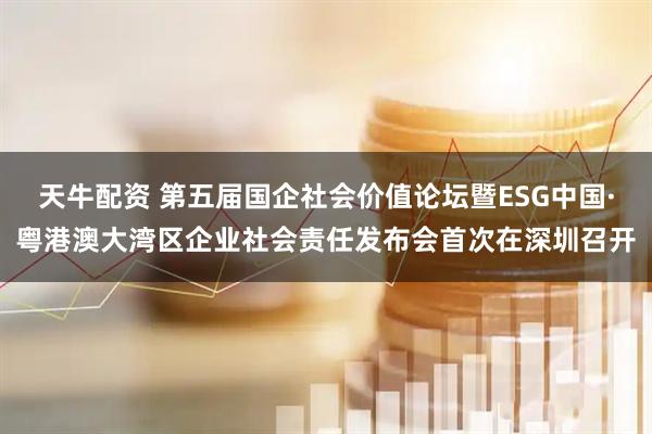 天牛配资 第五届国企社会价值论坛暨ESG中国·粤港澳大湾区企业社会责任发布会首次在深圳召开