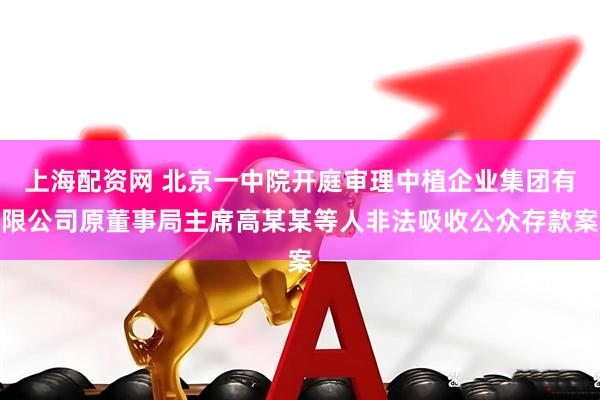 上海配资网 北京一中院开庭审理中植企业集团有限公司原董事局主席高某某等人非法吸收公众存款案