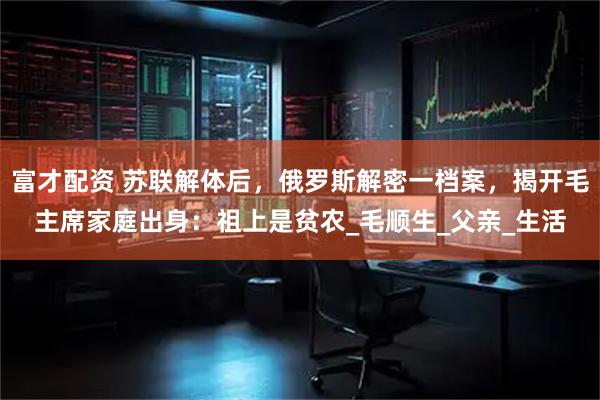 富才配资 苏联解体后,俄罗斯解密一档案,揭开毛主席家庭出身:祖上是贫农_毛顺生_父亲_生活