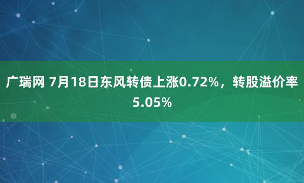 广瑞网 7月18日东风转债上涨0.72%，转股溢价率5.05%