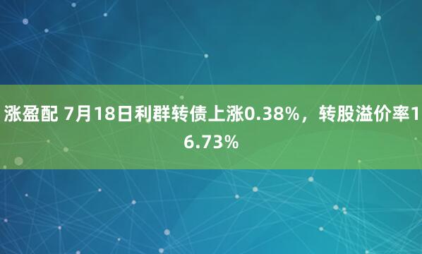 涨盈配 7月18日利群转债上涨0.38%,转股溢价率16.73%