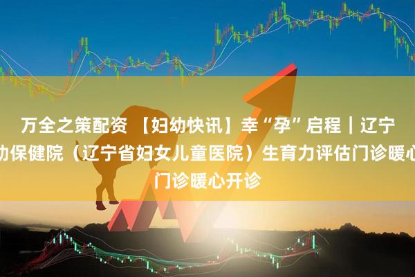 万全之策配资 【妇幼快讯】幸“孕”启程｜辽宁省妇幼保健院（辽宁省妇女儿童医院）生育力评估门诊暖心开诊
