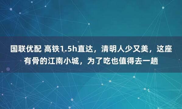 国联优配 高铁1.5h直达，清明人少又美，这座有骨的江南小城，为了吃也值得去一趟