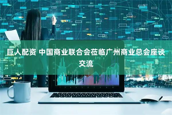 巨人配资 中国商业联合会莅临广州商业总会座谈交流