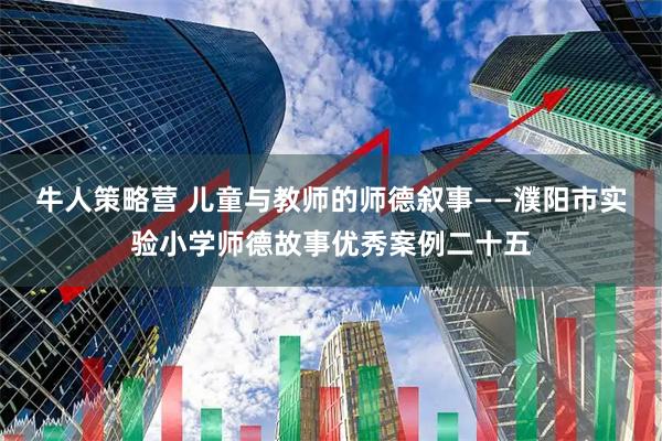 牛人策略营 儿童与教师的师德叙事——濮阳市实验小学师德故事优秀案例二十五